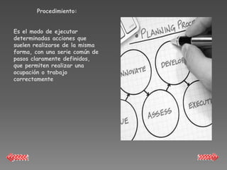 Procedimiento:


Es el modo de ejecutar
determinadas acciones que
suelen realizarse de la misma
forma, con una serie común de
pasos claramente definidos,
que permiten realizar una
ocupación o trabajo
correctamente
 