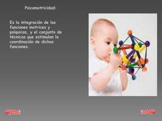 Psicomotricidad:


Es la integración de las
funciones motrices y
psíquicas, y el conjunto de
técnicas que estimulan la
coordinación de dichas
funciones.
 
