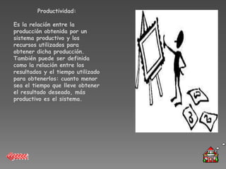 Productividad:

Es la relación entre la
producción obtenida por un
sistema productivo y los
recursos utilizados para
obtener dicha producción.
También puede ser definida
como la relación entre los
resultados y el tiempo utilizado
para obtenerlos: cuanto menor
sea el tiempo que lleve obtener
el resultado deseado, más
productivo es el sistema.
 