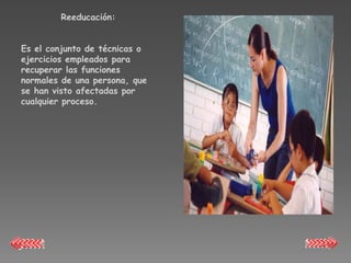 Reeducación:


Es el conjunto de técnicas o
ejercicios empleados para
recuperar las funciones
normales de una persona, que
se han visto afectadas por
cualquier proceso.
 