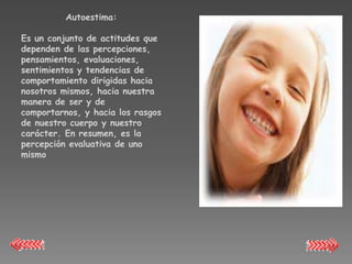 Autoestima:

Es un conjunto de actitudes que
dependen de las percepciones,
pensamientos, evaluaciones,
sentimientos y tendencias de
comportamiento dirigidas hacia
nosotros mismos, hacia nuestra
manera de ser y de
comportarnos, y hacia los rasgos
de nuestro cuerpo y nuestro
carácter. En resumen, es la
percepción evaluativa de uno
mismo
 