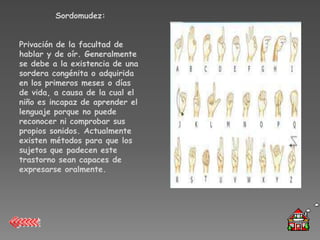 Sordomudez:


Privación de la facultad de
hablar y de oír. Generalmente
se debe a la existencia de una
sordera congénita o adquirida
en los primeros meses o días
de vida, a causa de la cual el
niño es incapaz de aprender el
lenguaje porque no puede
reconocer ni comprobar sus
propios sonidos. Actualmente
existen métodos para que los
sujetos que padecen este
trastorno sean capaces de
expresarse oralmente.
 