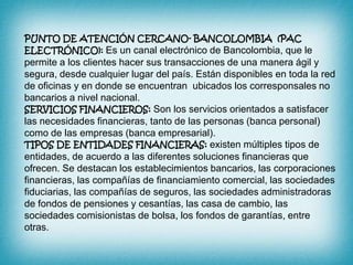  PUNTO DE ATENCIÓN CERCANO- BANCOLOMBIA  (PAC ELECTRÓNICO): Es un canal electrónico de Bancolombia, que le permite a los clientes hacer sus transacciones de una manera ágil y segura, desde cualquier lugar del país. Están disponibles en toda la red de oficinas y en donde se encuentran  ubicados los corresponsales no bancarios a nivel nacional.SERVICIOS FINANCIEROS: Son los servicios orientados a satisfacer las necesidades financieras, tanto de las personas (banca personal) como de las empresas (banca empresarial).TIPOS DE ENTIDADES FINANCIERAS: existen múltiples tipos de entidades, de acuerdo a las diferentes soluciones financieras que ofrecen. Se destacan los establecimientos bancarios, las corporaciones financieras, las compañías de financiamiento comercial, las sociedades fiduciarias, las compañías de seguros, las sociedades administradoras de fondos de pensiones y cesantías, las casa de cambio, las sociedades comisionistas de bolsa, los fondos de garantías, entre otras.