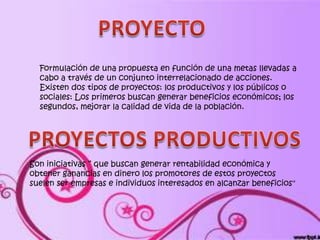 Formulación de una propuesta en función de una metas llevadas a
  cabo a través de un conjunto interrelacionado de acciones.
  Existen dos tipos de proyectos: los productivos y los públicos o
  sociales: Los primeros buscan generar beneficios económicos; los
  segundos, mejorar la calidad de vida de la población.




Son iniciativas “ que buscan generar rentabilidad económica y
obtener ganancias en dinero los promotores de estos proyectos
suelen ser empresas e individuos interesados en alcanzar beneficios"
 