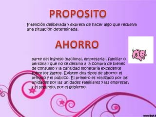 Intención deliberada y expresa de hacer algo que resuelva
una situación determinada.




  parte del ingreso (nacional, empresarial, familiar o
  personal) que no se destina a la compra de bienes
  de consumo y la cantidad monetaria excedente
  sobre los gastos. Existen dos tipos de ahorro: el
  privado y el público. El primero es realizado por las
  unidades por las unidades familiares y las empresas;
  y el segundo, por el gobierno.
 