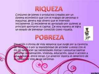 Conjunto de bienes o productos creados por un
 sistema económico que con el trabajo de personas o
 maquinas, genera más dinero que el invertido
 inicialmente. El excedente es apropiado por quienes al
 principio aportaron el capital. De esta manera se logra
 un estado de bienestar conocido como riqueza.




Situación o forma de vida temporal que surge por la carencia
de recursos o por la imposibilidad de acceder a estos con el
fin de satisfacer las necesidades físicas y psíquicas básicas
humanas (alimentación, vivienda, educación, salud o acceso a
agua potable, entre otras). Lo anterior implica el deterioro de
la calidad de vida de las personas.
 