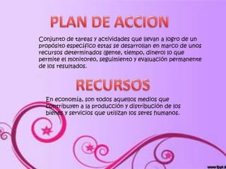 Conjunto de tareas y actividades que llevan a logro de un
propósito específico estas se desarrollan en marco de unos
recursos determinados (gente, tiempo, dinero) lo que
permite el monitoreo, seguimiento y evaluación permanente
de los resultados.




  En economía, son todos aquellos medios que
  contribuyen a la producción y distribución de los
  bienes y servicios que utilizan los seres humanos.
 