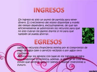 Un ingreso es solo un punto de partida para tener
dinero. El crecimiento del mismo disponible a través
del tiempo dependerá, exclusivamente, de que tan
eficientemente se administren los recursos para que
no solo cubran los gastos diarios si no para que
también se pueda ahorrar.




salida de recursos financieros motiva por el compromiso de
pago de algún bien o servicio recibido o por algún otro
concepto.
Al controlar los egresos con base en los ingresos se logra
una estabilidad económica; además, al ahorrar se crea un
fondo que permite adquirir bienes o realizar inversiones a
futuro.
 
