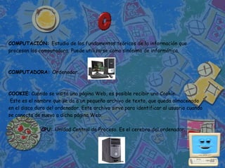 COMPUTACIÓN: Estudio de los fundamentos teóricos de la información que
procesan los computadora. Puede utilizarse como sinónimo de informática.



COMPUTADORA: Ordenador.



COOKIE: Cuando se visita una página Web, es posible recibir una Cookie.
 Este es el nombre que se da a un pequeño archivo de texto, que queda almacenado
en el disco duro del ordenador. Este archivo sirve para identificar al usuario cuando
se conecta de nuevo a dicha página Web.

              CPU: Unidad Central de Proceso. Es el cerebro del ordenador.
 