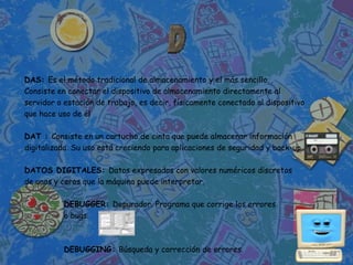 DAS: Es el método tradicional de almacenamiento y el más sencillo.
Consiste en conectar el dispositivo de almacenamiento directamente al
servidor o estación de trabajo, es decir, físicamente conectado al dispositivo
que hace uso de él

DAT : Consiste en un cartucho de cinta que puede almacenar información
digitalizada. Su uso está creciendo para aplicaciones de seguridad y back-up.

DATOS DIGITALES: Datos expresados con valores numéricos discretos
de unos y ceros que la máquina puede interpretar.

           DEBUGGER: Depurador. Programa que corrige los errores
           o bugs.



           DEBUGGING: Búsqueda y corrección de errores.
 