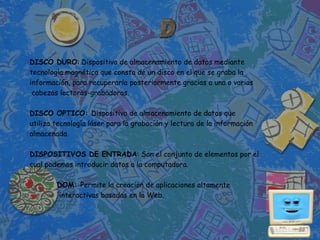 DISCO DURO: Dispositivo de almacenamiento de datos mediante
tecnología magnética que consta de un disco en el que se graba la
información, para recuperarla posteriormente gracias a una o varias
 cabezas lectoras-grabadoras.

DISCO OPTICO: Dispositivo de almacenamiento de datos que
utiliza tecnología láser para la grabación y lectura de la información
almacenada.

DISPOSITIVOS DE ENTRADA: Son el conjunto de elementos por el
cual podemos introducir datos a la computadora.

        DOM: Permite la creación de aplicaciones altamente
        interactivas basadas en la Web.
 