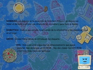 DOMINIO: Un dominio es tu dirección de Internet. Adquirir un dominio es
tener el derecho a utilizar esa dirección, en exclusiva y para todo el mundo.

DOMOTICA: Ciencia que estudia la aplicación de la informática y las comunicaciones
en el hogar.

DRIVE: Unidad física donde se introducen los disquete.

          DVD : Disco con gran capacidad de almacenamiento que puede
          contener mas datos que un CD-ROM . Hay dos clases; los DVD-ROM
           y los DVD Video para ver películas.
 