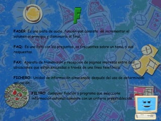 FADER: Es una pista de audio, función que consiste en incrementar el
volumen al principio y disminuirlo al final.

FAQ: Es una lista con las preguntas ,as frecuentes sobre un tema, y sus
respuestas.

FAX: Aparato de transmisión y recepción de paginas impresas entre dos
ubicaciones que están enlazadas a través de una línea telefónica.

FICHERO: Unidad de información almacenada después del uso de determinada
aplicación

          FILTRO: Cualquier función o programa que seleccione
          información automáticamente con un criterio preestablecido.
 