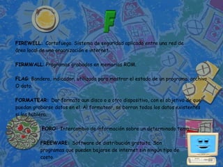 FIREWELL: Cortafuego. Sistema de seguridad aplicado entre una red de
área local de una organización e internet.

FIRMWALL: Programas grabados en memorias ROM.

FLAG: Bandera, indicador, utilizada para mostrar el estado de un programa, archivo
O dato.

FORMATEAR: Dar formato aun disco o a otro dispositivo, con el objetivo de que
puedan grabarse datos en el. Al formatear, se borran todos los datos existentes
si los hubiera.

           FORO: Intercambio de información sobre un determinado tema.

          FREEWARE: Software de distribución gratuita. Son
          programas que pueden bajarse de internet sin ningún tipo de
          costo.
 