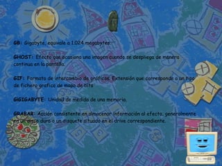 GB: Gigabyte, equivale a 1.024 megabytes.

GHOST: Efecto que ocasiona una imagen cuando se despliega de manera
continua en la pantalla.

GIF: Formato de intercambio de gráficos. Extensión que corresponde a un tipo
de fichero grafico de mapa de bits

G¡GIGABYTE: Unidad de medida de una memoria.

GRABAR: Acción consistente en almacenar información al efecto, generalmente
en un disco duro o un disquete situado en el drive correspondiente.
 