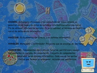 HACKER: Entusiasta aficionado a los computadores, especializado en
penetrar en las bases de datos de sistemas informáticos estatales con el
Fin de obtener información secreta. En la actualidad, el término se identifica
con el de delincuente informático.

HACKING: Es la penetración directa a un sistema informático.

HANDLER: Manejador o controlador. Programa que se encarga de una tarea.

HARDWARE: Componentes electrónicos, tarjetas, periféricos y equipo
que conforma un sistema de computación. Conjunto de componentes
        materiales de un sistema informático. Cada una de las partes
          físicas que forman un ordenador, incluidos sus periféricos.
 