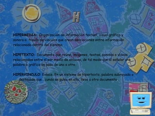 HIPERMEDIA: Organización de información textual, visual gráfica y
sonora a través de vínculos que crean asociaciones entre información
relacionada dentro del sistema.

HIPETEXTO: Documento que reúne, imágenes, textos, sonidos o vídeos
relacionados entre sí por medio de enlaces, de tal modo que al señalar una
palabra o gráfico se pasa de uno a otro.

HIPERVINCULO: Enlace. En un sistema de hipertexto, palabra subrayada o
   destacada que , cundo se pulsa en ella, lleva a otro documento.
 