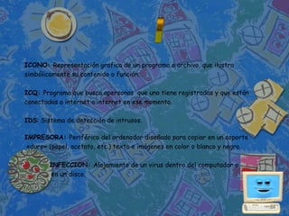 ICONO: Representación grafica de un programa o archivo, que ilustra
simbólicamente su contenido o función.

ICQ: Programa que busca apersonas que uno tiene registradas y que están
conectadas a internet a internet en ese momento.

IDS: Sistema de detección de intrusos.

IMPRESORA: Periférico del ordenador diseñado para copiar en un soporte
 «duro» (papel, acetato, etc.) texto e imágenes en color o blanco y negro.

        INFECCION: Alojamiento de un virus dentro del computador o
         en un disco.
 