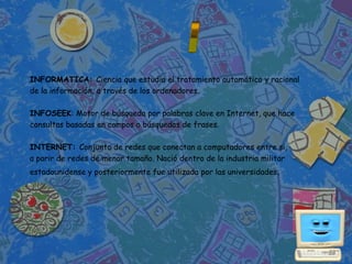 INFORMATICA: Ciencia que estudia el tratamiento automático y racional
de la información, a través de los ordenadores.

INFOSEEK: Motor de búsqueda por palabras clave en Internet, que hace
consultas basadas en campos o búsquedas de frases.

INTERNET: Conjunto de redes que conectan a computadores entre si,
a parir de redes de menor tamaño. Nació dentro de la industria militar
estadounidense y posteriormente fue utilizada por las universidades.
 
