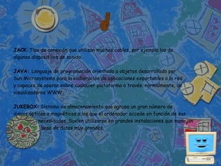 JACK: Tipo de conexión que utilizan muchos cables, por ejemplo los de
algunos dispositivos de sonido.

JAVA: Lenguaje de programación orientado a objetos desarrollado por
Sun Microsystems para la elaboración de aplicaciones exportables a la red
y capaces de operar sobre cualquier plataforma a través, normalmente, de
visualizadores WWW.

JUKEBOX: Sistema de almacenamiento que agrupa un gran número de
discos ópticos o magnéticos a los que el ordenador accede en función de sus
           necesidades. Suelen utilizarse en grandes instalaciones que manejan
            base de datos muy grandes.
 