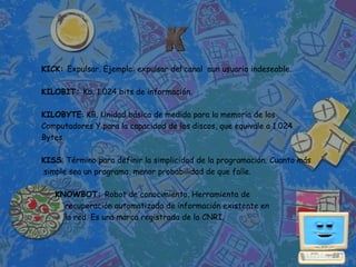 KICK: Expulsar. Ejemplo: expulsar del canal aun usuario indeseable.

KILOBIT: Kb. 1.024 bits de información.

KILOBYTE: KB. Unidad básica de medida para la memoria de los
Computadores Y para la capacidad de los discos, que equivale a 1.024
Bytes.

KISS: Término para definir la simplicidad de la programación. Cuanto más
simple sea un programa, menor probabilidad de que falle.

   KNOWBOT: Robot de conocimiento. Herramienta de
     recuperación automatizada de información existente en
     la red. Es una marca registrada de la CNRI.
 