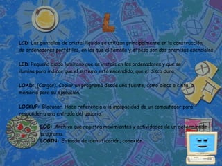 LCD: Las pantallas de cristal líquido se utilizan principalmente en la construcción
de ordenadores portátiles, en los que el tamaño y el peso son dos premisas esenciales

LED: Pequeño diodo luminoso que se instala en los ordenadores y que se
ilumina para indicar que el sistema está encendido, que el disco duro.

LOAD: (Cargar). Copiar un programa desde una fuente, como disco o cinta, a
memoria para su ejecución.

LOCKUP: Bloquear. Hace referencia a la incapacidad de un computador para
responder a una entrada del usuario.

         LOG: Archivo que registra movimientos y actividades de un determinado
         programa.
         LOGIN: Entrada de identificación, conexión.
 