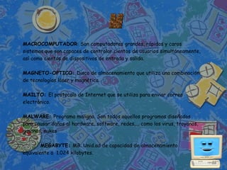 MACROCOMPUTADOR: Son computadores grandes, rápidos y caros
sistemas que son capaces de controlar cientos de usuarios simultáneamente,
así como cientos de dispositivos de entrada y salida.

MAGNETO-OPTICO: Disco de almacenamiento que utiliza una combinación
de tecnologías láser y magnética.

MAILTO: El protocolo de Internet que se utiliza para enviar correo
electrónico.

MALWARE: Programa maligno. Son todos aquellos programas diseñados
para causar daños al hardware, software, redes,... como los virus, troyanos,
gusanos, nukes.

        MEGABYTE: MB. Unid.ad de capacidad de almacenamiento
equivalente a 1.024 kilobytes.
 