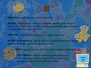 MEMORIA: Espacio de trabajo del computador.

MODEM: Dispositivo que convierte las señales digitales generadas por el
puerto de un computador, en señales analógicas moduladas, para que puedan
ser transmitidas por línea telefónica.

MONITOR: Dispositivo que produce una imagen en pantalla.

MOTOR DE BUSQUEDA: Tipo de buscador que permite encontrar paginas
según su contenido, a partir de una palabra clave.

       MP3: Formato de archivo de sonido de alta calidad y reducido tamaño.

          MULTIMEDIA: Método basado en computadores, que
         sirve para presentar información a través de mas de un
         soporte. Incluyendo texto, gráficos o videos.
 