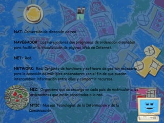 NAT: Conversión de dirección de red.

NAVEGADOR: Los navegadores son programas de ordenador diseñados
para facilitar la visualización de páginas Web en Internet.

NET: Red.

NETWORK: Red. Conjunto de hardware y software de gestión necesario
para la conexión de múltiples ordenadores con el fin de que puedan
intercambiar información entre ellos y compartir recursos.

         NIC: Organismo que se encarga en cada país de matricular a los
         ordenadores que están conectados a la red.

        NTIC: Nuevas Tecnologías de la Información y de la
        Comunicación.
 