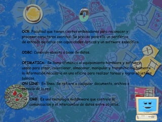 OCR: Facultad que tienen ciertos ordenadores para reconocer y
procesar caracteres escritos. Se precisa para ello un periférico
de entrada de datos con capacidades ópticas y un software específico.

ODBC: Conexión abierta a base de datos.

OFIMATICA: Se llama ofimática al equipamiento hardware y software
usado para crear, coleccionar, almacenar, manipular y transmitir digitalmente
la información necesaria en una oficina para realizar tareas y lograr objetivos
básicos.
ON LINE: En línea. Se refiere a cualquier documento, archivo o
servicio de la red.

    ORB: Es una tecnología middleware que controla la
    comunicación y el intercambio de datos entre objetos.
 