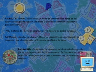 PACKED: El término, se refiere a un modo de comprimir los datos de tal
suerte que se puede reducir a la mitad la cantidad de memoria necesaria
para contenerlos.

PAL: Sistema de televisión adoptado por la mayoría de países europeos.

PANTALLA: Monitor de plasma, LCD u otro dispositivo de reproducción de
imágenes , que el computador utiliza como periférico de salida.



            PASSWORD: Contraseña. Se denomina así al método de seguridad
            que se utiliza para identificar a un usuario. Es frecuente su uso en
            redes. Se utiliza para dar acceso a personas con determinados
            permisos.
 