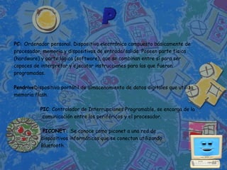 PC: Ordenador personal. Dispositivo electrónico compuesto básicamente de
procesador, memoria y dispositivos de entrada/salida. Poseen parte física
(hardware) y parte lógica (software), que se combinan entre sí para ser
capaces de interpretar y ejecutar instrucciones para las que fueron
programadas.

PendriveDispositivo portátil de almacenamiento de datos digitales que utiliza
memoria flash.

           PIC: Controlador de Interrupciones Programable, se encarga de la
            comunicación entre los periféricos y el procesador.

            PICONET: Se conoce como piconet a una red de
           dispositivos informáticos que se conectan utilizando
           Bluetooth.
 