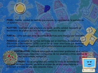 PIXEL: Puntos. Unidad de medida que expresa la capacidad de la pantalla de
un monitor.

PLOTTER: Impresora que produce una salida de alta calidad, mediante el
movimiento de plumas de tinta sobre la superficie de papel

PORTAL: Sitio web que sirve de punto de partida para navegar por Internet.

POSIX:Es un conjunto de normas definidas por el Instituto de Ingenieros
Eléctricos y Electrónicos (IEEE) con el fin de crear interfaces que permitan
la portabilidad del software entre diferentes sistemas operativos abiertos.

       POSTMASTER: Persona encargada de solucionar problemas en el correo
         electrónico, responder a preguntas de los usuarios y otros asuntos de
          una determinada instalación.

            PROXY: Es un programa que realiza la tarea de encaminador,
utilizado en redes locales, permite el acceso de varios computadores a
Internet a través de una sola conexión física.
 