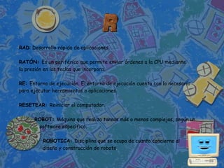 RAD: Desarrollo rápido de aplicaciones.

RATÓN: Es un periférico que permite enviar órdenes a la CPU mediante
la presión en las teclas que incorpora.

RE: Entorno de ejecución. El entorno de ejecución cuenta con lo necesario
para ejecutar herramientas o aplicaciones.

RESETEAR: Reiniciar el computador.

      ROBOT: Máquina que realiza tareas más o menos complejas, según un
       software específico.

          ROBOTICA: Disciplina que se ocupa de cuanto concierne al
          diseño y construcción de robots.
 