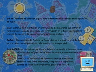 S/P D: Formato de conexión digital para la transmisión de sonido entre aparatos
de audio.

SAI: Sistema de Alimentación Ininterrumpida. Son aparatos que entran en
funcionamiento cuando se produce una interrupción en la fuente principal de
energía, lo que permite operar durante un tiempo limitado.

SATAN: Herramienta de Análisis de Seguridad para la Auditoria de Redes.
para la detección de problemas relacionados con la seguridad.

SCANNER:Es un dispositivo que tiene la facultad de traducir los caracteres
       escritos o las imágenes en un mapa de puntos, en una corriente de
        bits.
        SDK: Kit de desarrollo de software. Incluye el software
       necesario para crear programas, compilarlos o depurarlos,
       además de todas las herramientas presentes en el RE.
 