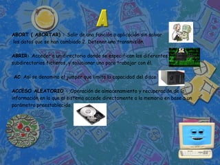 ABORT ( ABORTAR) : Salir de una función o aplicación sin salvar
los datos que se han cambiado.2. Detener una transmisión.

ABRIR: Acceder a un directorio donde se especifican los diferentes
subdirectorios ficheros, y solucionar uno para trabajar con él.

AC: Así se denomina el jumper que limita la capacidad del disco.

ACCESO ALEATORIO : Operación de almacenamiento y recuperación de la
información en la que el sistema accede directamente a la memoria en base a un
parámetro preestablecido.
 