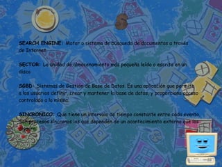 SEARCH ENGINE: Motor o sistema de búsqueda de documentos a través
de Internet.

SECTOR: La unidad de almacenamiento más pequeña leída o escrita en un
disco

SGBD: Sistemas de Gestión de Base de Datos. Es una aplicación que permite
a los usuarios definir, crear y mantener la base de datos, y proporciona acceso
controlado a la misma.

SINCRONICO: Que tiene un intervalo de tiempo constante entre cada evento.
Son procesos síncronos los que dependen de un acontecimiento externo que los
dispara.
 