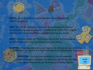 SKINS: Archivos gráficos que se agregan a un programa para
cambiar su aspecto.

SMS: Servicio de mensajes a celulares, envía mensajes de texto a
tus familiares, grupos de amigos y compañeros de forma fácil y rápida;
también envía forma simultánea a los destinatarios que desees.

SMTP: Protocolo Simple de Trasferencia de Correo. Protocolo que se
usa para trasmitir correo electrónico entre servidores.

SNIFFER: Programa informático que registra la información que envían los
  periféricos, así como la actividad realizada en un determinado ordenador.

        SPOOLING: Es el proceso mediante el cual el ordenador
       almacena durante un tiempo, los datos que han de ser enviados
       a una impresora antes de que se produzca la salida efectiva.
 