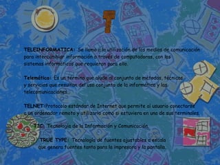 TELEINFORMATICA: Se llama a la utilización de los medios de comunicación
para intercambiar información a través de computadoras, con los
sistemas informáticos que requieran para ello.

Telemática: Es un término que alude al conjunto de métodos, técnicas
y servicios que resultan del uso conjunto de la informática y las
telecomunicaciones.

TELNET:Protocolo estándar de Internet que permite al usuario conectarse
a un ordenador remoto y utilizarlo como si estuviera en una de sus terminales.

    TIC: Tecnología de la Información y Comunicación.

       TRUE TYPE: Tecnología de fuentes ajustables a escala
      que genera fuentes tanto para la impresora y la pantalla.
 