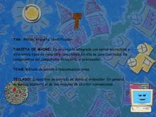 TAG: Rótulo, etiqueta, identificador.

TARJETA DE MADRE: Es un circuito integrado con varios microchips y
diferentes tipos de ranuras y conectores. En ella se conectan todos los
componentes del computador incluyendo el procesador.

TCAM: Método de acceso a telecomunicaciones.

TECLADO: Dispositivo de entrada de datos al ordenador. En general,
se parece bastante al de una máquina de escribir convencional.
 