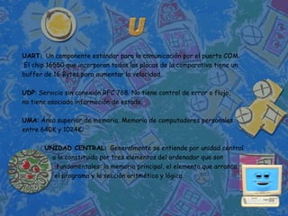 UART: Un componente estándar para la comunicación por el puerto COM.
El chip 16550 que incorporan todas las placas de la comparativa tiene un
buffer de 16 Bytes para aumentar la velocidad.

UDP: Servicio sin conexión RFC 768. No tiene control de error o flujo,
no tiene asociada información de estado.

UMA: Área superior de memoria. Memoria de computadores personales
entre 640K y 1024K.

       UNIDAD CENTRAL: Generalmente se entiende por unidad central
         a la constituida por tres elementos del ordenador que son
           fundamentales: la memoria principal, el elemento que arranca
          el programa y la sección aritmética y lógica.
 