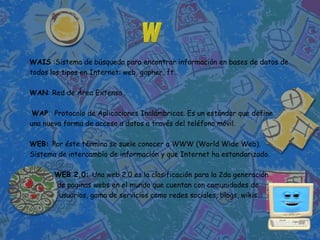 WAIS :Sistema de búsqueda para encontrar información en bases de datos de
todos los tipos en Internet: web, gopher, ft…

WAN: Red de Área Extensa .

 WAP: Protocolo de Aplicaciones Inalámbricas. Es un estándar que define
una nueva forma de acceso a datos a través del teléfono móvil.

WEB: Por éste término se suele conocer a WWW (World Wide Web).
Sistema de intercambio de información y que Internet ha estandarizado.

       WEB 2.0: Una web 2.0 es la clasificación para la 2da generación
       de paginas webs en el mundo que cuentan con comunidades de
        usuarios, gama de servicios como redes sociales, blogs, wikis...
 