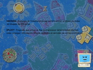 XMODEM: Protocolo de transferencia que permite enviar archivos divididos
en bloques de 128 bytes.

XPLOIT: Programa que utiliza un Bug para provocar determinados efectos,
como conseguir información privada mediante un servidor de correo electrónico.
 