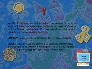 YAHOO: Es una empresa global de medios, cuya misión es "ser el servicio
global de Internet más esencial para consumidores y negocios". Posee un
portal de Internet, un directorio Web y una serie de servicios, incluido
el popular correo electrónico Yahoo!

YMODEM: Es un protocolo de corrección de errores para módems.

Youtube :Es un sitio web que permite a los usuarios compartir vídeos
digitales a través de Internet e incluso, permite a los músicos novatos y
          experimentados dar a conocer sus vídeos al mundo.
 