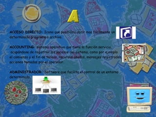 ACCESO DIRECTO: Icono que posibilita abrir mas fácilmente un
determinado programa o archivo.

ACCOUNTING: sistema operativo que tiene la función servicio,
 ocupándose de registrar los sucesos del sistema, como por ejemplo
el comienzo y el fin de tareas, recursos usados, mensajes registrados,
acciones tomadas por el operador.

ADMINISTRADOR: Software que facilita el control de un entorno
determinado.
 
