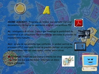 ADOBE ACROBAT: Programa de Adobe que permite capturar
documentos y verlos en su apariencia original, con archivos PDF.

AL: inteligencia artificial. Ciencia que investiga la posibilidad de
incorporar a un computador características asociadas al proceso de
razonamiento humano.

ALU: es una de las unidades que conforma la unidad central de
procesos (CPU), mediante la cual se pueden realizar un conjunto
de operaciones básicas como sumar, restar entre otras.

ANTIVIRUS: Programa que busca y elimina los virus
 informáticos que pueden haber infectado un disco
rígido o disquete.
 