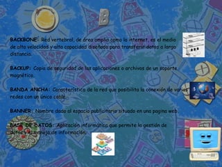 BACKBONE: Red vertebral, de área amplia como la internet, es el medio
de alta velocidad y alta capacidad diseñado para transferir datos a larga
distancia.

BACKUP: Copia de seguridad de las aplicaciones o archivos de un soporte
magnético.

BANDA ANCHA: Característica de la red que posibilita la conexión de varias
redes con un único cable.

BANNER: Nombre dado al espacio publicitario situado en una pagina web.

BASE DE DATOS: Aplicación informática que permite la gestión de
datos y el manejo de información.
.
 