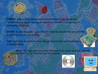 CABEZA: Elemento del dispositivo de almacenamiento, que puede leer
las alteraciones magnéticas que se registran y también crearlas a partir
de impulsos eléctricos.

CACHE: Es una navegador , que almacena copias de documentos para facilitar
el posterior acceso a los mismos.

CAD: Software que permite crear dibujos de precisión, bidimensionales y
tridimensionales.

        CD-R: CD virgen. Permite grabar información en varias sesiones , pero no
   borrar ni modificar el contenido una vez grabado.
 