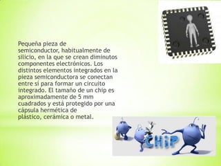 Pequeña pieza de
semiconductor, habitualmente de
silicio, en la que se crean diminutos
componentes electrónicos. Los
distintos elementos integrados en la
pieza semiconductora se conectan
entre sí para formar un circuito
integrado. El tamaño de un chip es
aproximadamente de 5 mm
cuadrados y está protegido por una
cápsula hermética de
plástico, cerámica o metal.
 
