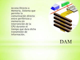 Acceso Directo a
Memoria. Sistema que
permite la
comunicación directa
entre periféricos y
memoria sin
intervención de la
CPU durante el
tiempo que dura dicha
transmisión de
información.
 
